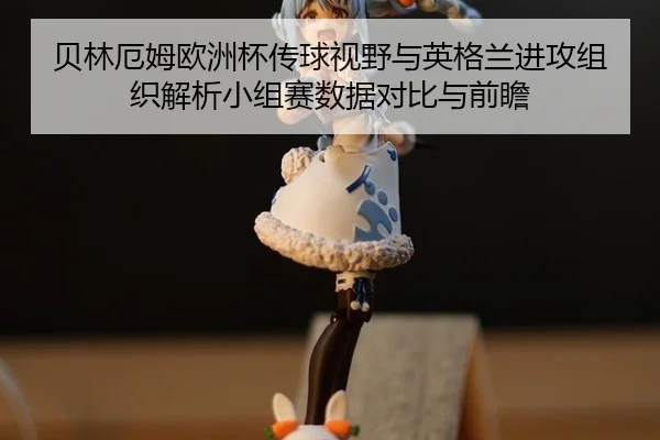贝林厄姆欧洲杯传球视野与英格兰进攻组织解析小组赛数据对比与前瞻