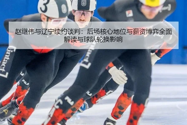 赵继伟与辽宁续约谈判：后场核心地位与薪资博弈全面解读与球队轮换影响